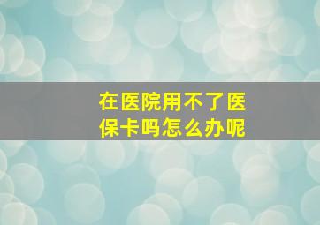 在医院用不了医保卡吗怎么办呢