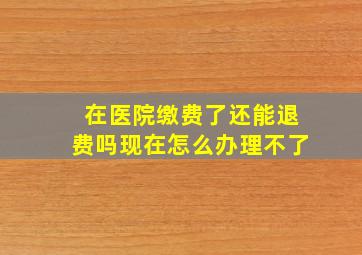 在医院缴费了还能退费吗现在怎么办理不了