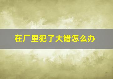 在厂里犯了大错怎么办