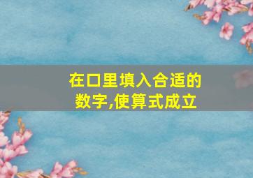 在口里填入合适的数字,使算式成立