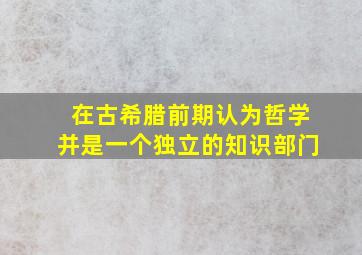 在古希腊前期认为哲学并是一个独立的知识部门