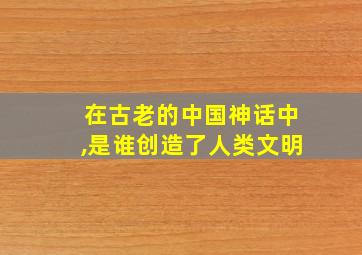 在古老的中国神话中,是谁创造了人类文明