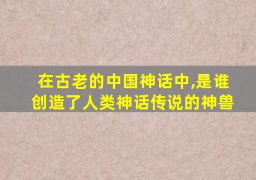 在古老的中国神话中,是谁创造了人类神话传说的神兽