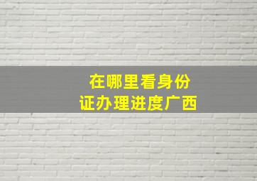 在哪里看身份证办理进度广西