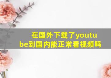 在国外下载了youtube到国内能正常看视频吗