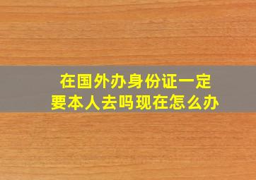 在国外办身份证一定要本人去吗现在怎么办