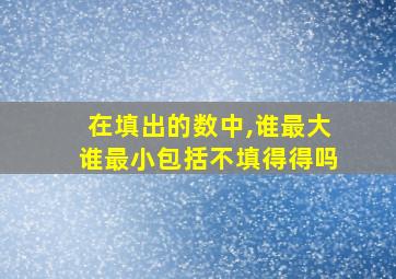 在填出的数中,谁最大谁最小包括不填得得吗