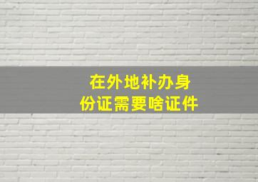 在外地补办身份证需要啥证件