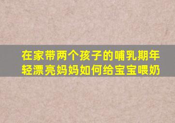 在家带两个孩子的哺乳期年轻漂亮妈妈如何给宝宝喂奶