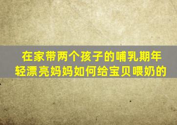 在家带两个孩子的哺乳期年轻漂亮妈妈如何给宝贝喂奶的