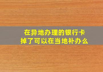 在异地办理的银行卡掉了可以在当地补办么