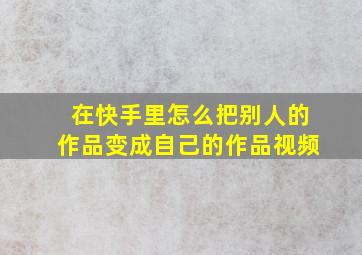 在快手里怎么把别人的作品变成自己的作品视频