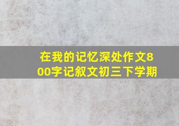 在我的记忆深处作文800字记叙文初三下学期