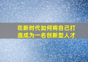 在新时代如何将自己打造成为一名创新型人才