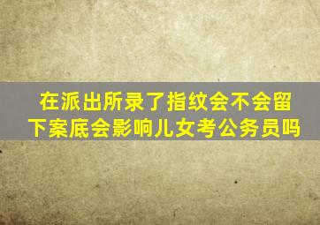 在派出所录了指纹会不会留下案底会影响儿女考公务员吗