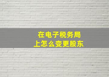 在电子税务局上怎么变更股东