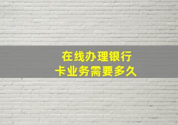 在线办理银行卡业务需要多久