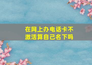 在网上办电话卡不激活算自己名下吗