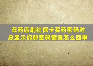 在药店刷社保卡买药密码对总显示你那密码错误怎么回事