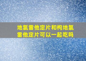 地氯雷他定片和枸地氯雷他定片可以一起吃吗