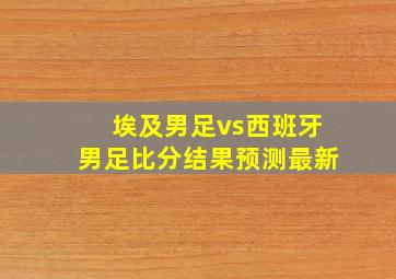 埃及男足vs西班牙男足比分结果预测最新