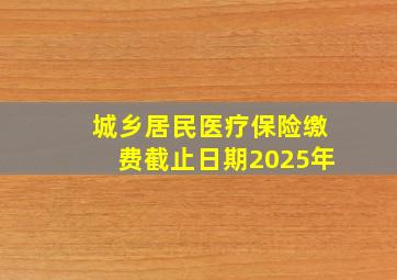 城乡居民医疗保险缴费截止日期2025年