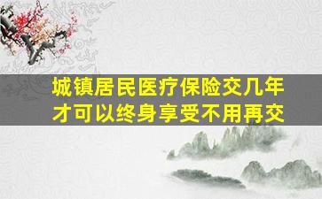 城镇居民医疗保险交几年才可以终身享受不用再交