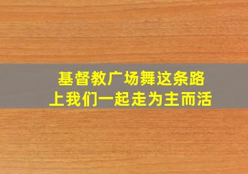 基督教广场舞这条路上我们一起走为主而活