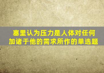 塞里认为压力是人体对任何加诸于他的需求所作的单选题