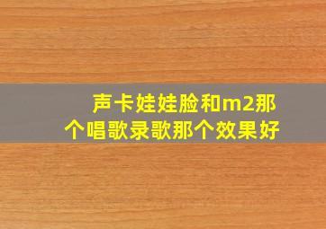 声卡娃娃脸和m2那个唱歌录歌那个效果好