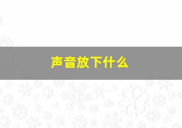 声音放下什么