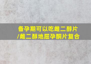 备孕期可以吃雌二醇片/雌二醇地屈孕酮片复合