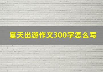 夏天出游作文300字怎么写