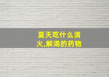 夏天吃什么清火,解渴的药物