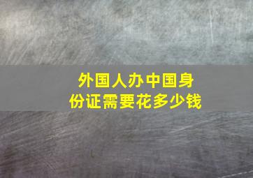 外国人办中国身份证需要花多少钱