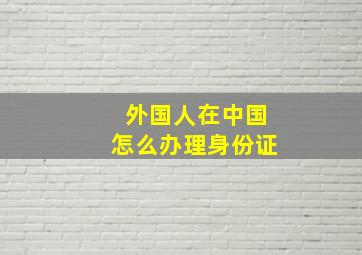 外国人在中国怎么办理身份证