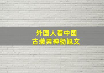 外国人看中国古装男神杨旭文