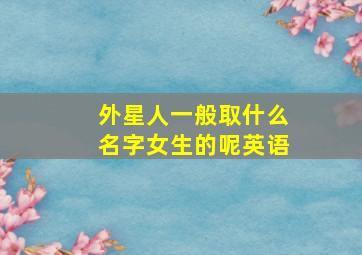 外星人一般取什么名字女生的呢英语