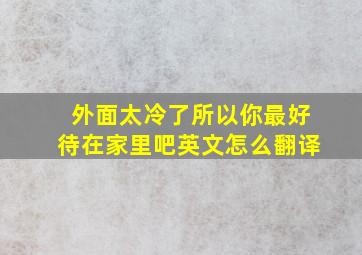 外面太冷了所以你最好待在家里吧英文怎么翻译