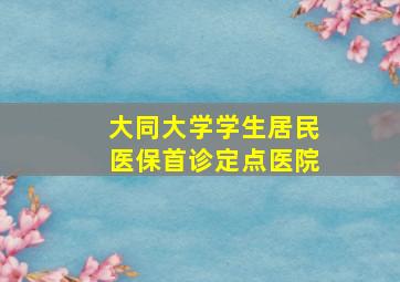 大同大学学生居民医保首诊定点医院