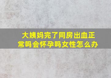 大姨妈完了同房出血正常吗会怀孕吗女性怎么办