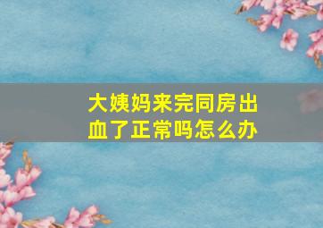 大姨妈来完同房出血了正常吗怎么办