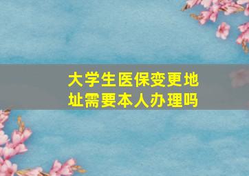 大学生医保变更地址需要本人办理吗