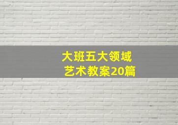 大班五大领域艺术教案20篇