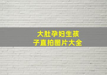 大肚孕妇生孩子直拍图片大全