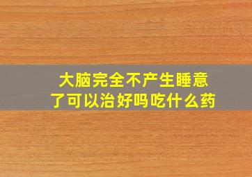 大脑完全不产生睡意了可以治好吗吃什么药