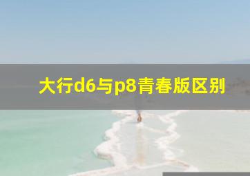 大行d6与p8青春版区别