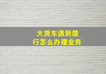 大货车遇到禁行怎么办理业务