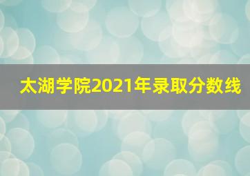 太湖学院2021年录取分数线