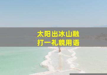 太阳出冰山融打一礼貌用语